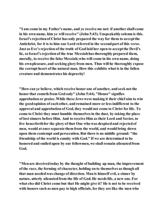"I am come in my Father’s name, and ye receive me not: if another shall come
in his own name, him ye will receive" (John 5:43). Unspeakablysolemn is this.
Israel’s rejectionof Christ has only prepared the way for them to acceptthe
Antichrist, for it is to him our Lord referred in the secondpart of this verse.
Just as Eve’s rejection of the truth of God laid her open to acceptthe Devil’s
lie, so Israel’s rejectionof the true Messiahhas thoroughly prepared them,
morally, to receive the false Messiah;who will come in his own name, doing
his ownpleasure, and seeking gloryfrom men. Thus will he thoroughly expose
the corrupt heart of the natural man. How this exhibits what is in the fallen
creature and demonstrates his depravity!
"How can ye believe, which receive honor one of another, and seek not the
honor that cometh from God only" (John 5:44). "Honor" signifies
approbation or praise. While these Jews were making it their chief aim to win
the goodopinion of eachother, and remained more or less indifferent to the
approval and approbation of God, they would not come to Christ for life. To
come to Christ they must humble themselves in the dust, by taking the place
of lost sinners before Him. And to receive Him as their Lord and Savior, to
live henceforthfor the glory of that One who was despisedand rejectedof
men, would at once separate them from the world, and would bring down
upon them contempt and persecution. But there is no middle ground: "the
friendship of the world is enmity with God." If we are determined to be
honored and smiled upon by our fellowmen, we shall remain alienatedfrom
God.
"Menare deceivedtoday by the thought of building up man, the improvement
of the race, the forming of character, holding on to themselves as though all
that man neededwas change of direction. Man is himself evil, a sinner by
nature, utterly alienatedfrom the life of God. He needs life, a new one. For
what else did Christ come but that He might give it? He is not to be received
with honors such as men pay to high officials, for they are like the men who
 