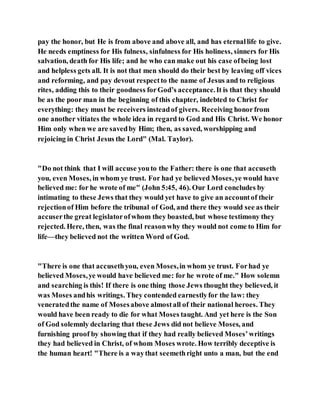 pay the honor, but He is from above and above all, and has eternallife to give.
He needs emptiness for His fulness, sinfulness for His holiness, sinners for His
salvation, death for His life; and he who can make out his case ofbeing lost
and helpless gets all. It is not that men should do their best by leaving off vices
and reforming, and pay devout respectto the name of Jesus and to religious
rites, adding this to their goodness forGod’s acceptance.It is that they should
be as the poor man in the beginning of this chapter, indebted to Christ for
everything: they must be receivers insteadof givers. Receiving honorfrom
one another vitiates the whole idea in regard to God and His Christ. We honor
Him only when we are savedby Him; then, as saved, worshipping and
rejoicing in Christ Jesus the Lord" (Mal. Taylor).
"Do not think that I will accuse youto the Father: there is one that accuseth
you, even Moses, in whom ye trust. For had ye believed Moses,ye would have
believed me: for he wrote of me" (John 5:45, 46). Our Lord concludes by
intimating to these Jews that they would yet have to give an accountof their
rejectionof Him before the tribunal of God, and there they would see as their
accuserthe great legislatorofwhom they boasted, but whose testimony they
rejected. Here, then, was the final reasonwhy they would not come to Him for
life—they believed not the written Word of God.
"There is one that accusethyou, even Moses,in whom ye trust. Forhad ye
believed Moses,ye would have believed me: for he wrote of me." How solemn
and searching is this! If there is one thing those Jews thought they believed, it
was Moses andhis writings. They contended earnestlyfor the law: they
veneratedthe name of Mosesabove almostall of their national heroes. They
would have been ready to die for what Moses taught. And yet here is the Son
of God solemnly declaring that these Jews did not believe Moses, and
furnishing proof by showing that if they had really believed Moses’writings
they had believed in Christ, of whom Moses wrote. How terribly deceptive is
the human heart! "There is a waythat seemethright unto a man, but the end
 