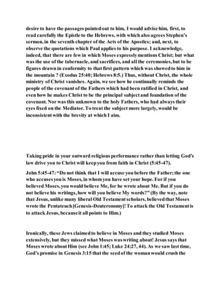 desire to have the passages pointedout to him, I would advise him, first, to
read carefully the Epistle to the Hebrews, with which also agrees Stephen’s
sermon, in the seventh chapter of the Acts of the Apostles; and, next, to
observe the quotations which Paul applies to his purpose. I acknowledge,
indeed, that there are few in which Moses expresslymentions Christ; but what
was the use of the tabernacle, and sacrifices, and all the ceremonies,but to be
figures drawn in conformity to that first pattern which was showedto him in
the mountain ? (Exodus 25:40; Hebrews 8:5.) Thus, without Christ, the whole
ministry of Christ vanishes. Again, we see how he continually reminds the
people of the covenant of the Fathers which had been ratified in Christ, and
even how he makes Christ to be the principal subjectand foundation of the
covenant. Nor was this unknown to the holy Fathers, who had always their
eyes fixed on the Mediator. To treat the subject more largely, would be
inconsistentwith the brevity at which I aim.
Taking pride in your outward religious performance rather than letting God’s
law drive you to Christ will keepyou from faith in Christ (5:45-47).
John 5:45-47:“Do not think that I will accuse you before the Father;the one
who accusesyouis Moses, in whom you have set your hope. For if you
believed Moses,you would believe Me, for he wrote about Me. But if you do
not believe his writings, how will you believe My words?” (By the way, note
that Jesus, unlike many liberal Old Testamentscholars, believedthat Moses
wrote the Pentateuch[Genesis-Deuteronomy]!To attack the Old Testamentis
to attack Jesus, becauseit all points to Him.)
Ironically, these Jews claimedto believe in Moses and they studied Moses
extensively, but they missed what Moses waswriting about! Jesus says that
Moses wrote aboutHim (see John 1:45; Luke 24:27, 44). As we saw last time,
God’s promise in Genesis 3:15 that the seedof the womanwould crush the
 