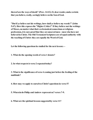 thereof are the ways of death" (Prov. 14:12). O, dear reader, make certain
that you believe, really, savingly believe on the Son of God.
"But if ye believe not his writings, how shall ye believe my words?" (John
5:47). How this exposes the "Higher Critics!" If they believe not the writings
of Moses, no matter what their ecclesiasticalconnections orreligious
professions, it is sure proof that they are unsaved men—men who have not
believed in Christ. The Old Testament Scriptures are of equal authority with
the teaching of Christ: they are equally the Word of God.
Let the following questions be studied for the next lesson:—
1. What do the opening words of verse 1 denote?
2. In what respects is verse 2 repeatedtoday?
3. What is the significance ofverse 4 coming just before the feeding of the
multitude?
4. How may we apply to ourselves Christ’s questions in verse 5?
5. Wherein do Philip and Andrew represent us? verses 7-9.
6. What are the spiritual lessons suggestedby verse 11?
 