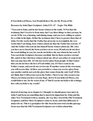 If You BelievedMoses, YouWould Believe Me, for He Wrote of Me
Resource by John Piper Scripture: John 5:33–47 Topic:The Bible
“You sent to John, and he has borne witness to the truth. 34 Not that the
testimony that I receive is from man, but I say these things so that you may be
saved. 35 He was a burning and shining lamp, and you were willing to rejoice
for a while in his light. 36 But the testimony that I have is greaterthan that of
John. Forthe works that the Fatherhas given me to accomplish, the very
works that I am doing, bear witness about me that the Fatherhas sent me. 37
And the Father who sent me has himself borne witness about me. His voice
you have never heard, his form you have never seen, 38 and you do not have
his word abiding in you, for you do not believe the one whom he has sent. 39
You searchthe Scriptures because youthink that in them you have eternal
life; and it is they that bear witness about me, 40 yet you refuse to come to me
that you may have life. 41 I do not receive glory from people. 42 But I know
that you do not have the love of God within you. 43 I have come in my
Father’s name, and you do not receive me. If another comes in his ownname,
you will receive him. 44 How can you believe, when you receive gloryfrom
one another and do not seek the glory that comes from the only God? 45 Do
not think that I will accuse you to the Father. There is one who accusesyou:
Moses,on whom you have setyour hope. 46 For if you believed Moses,you
would believe me; for he wrote of me. 47 But if you do not believe his writings,
how will you believe my words?
Instead of moving on to chapter 6, I thought we should pause once more in
John 5 and focus on something that is massively important for John and the
other New Testamentwriters, namely, the way they viewed the Old Testament
Scriptures and how those Scriptures relate to Jesus, andwhat difference it
makes for us. This is a goodplace for this focus because twice in this passage
Jesus says that the Old TestamentScriptures are written about him.
 
