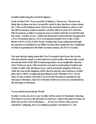 Gentiles Embracing the JewishScriptures
Look at John 5:39, “You searchthe Scriptures,” Jesus says, “becauseyou
think that in them you have eternal life; and it is they that bear witness about
me.” The word Scriptures here refers to the JewishScriptures, what we call
the Old Testament, which is another word for Old Covenant. We call it the
Old Testament, orOld Covenant, because we believe that the JewishMessiah
has come—namely, Jesus—andby his death and resurrectionhas inaugurated
a New Testament, that is, a New Covenant(Jeremiah 31:31;Luke 22:20;
Hebrews 8:13; 12:24; 13:20). So the writings that Jesus authorized through
his apostles are included in our Bibles because theysummarize the completion
of what was promised in the Old Covenant, namely, the New Covenant.
The most decisive thing about this New Covenantis that Jesus, the Jewish
Messiah, died for sinners so that both Jews and Gentiles who trust him would
become the heirs of the Old Testamentpromises. Jesus taughtthis when he
said, “I tell you, many will come from eastand west[meaning Gentiles]and
recline at table with Abraham, Isaac, and Jacobin the kingdom of heaven,
while the sons of the kingdom will be thrown into the outer darkness. In that
place there will be weeping and gnashing of teeth” (Matthew 8:11–12). In
other words, Gentiles who believe in Jesus the Messiahare included in the
blessing of Abraham. And Jews who don’t believe in Jesus are excluded from
the blessings ofAbraham.
To Save Both Israeland the World
In other words, any Jew or any Gentile will be an heir of Abraham’s blessing
if he believes in Jesus, the Messiah. So Paulsays, “Know then that it is those of
faith who are the sons of Abraham. . . . If you are Christ’s, then you are
Abraham’s offspring, heirs according to promise” (Galatians 3:7, 29).
 