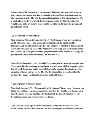 So the entire Old Testamentis precious to Christians, because allChristians
are counted by God as true Jews—beneficiaries ofall the promises made to
the covenantpeople. The Old Testamentis precious to Christians because it’s
a book about God’s work with Israelin preparation for the Messiahwho
would come not only to save Israel but to save the world from the powerand
punishment of sin.
A LessonBook for the Nations
God promised Abram in Genesis 12:2–3, “Iwill make of you a great nation,
and I will bless you . . . and in you all the families of the earth shall be
blessed.” And then Paul shows us that this promise is fulfilled in the gospelof
Jesus, the Messiah. He says, “The Scripture, foreseeing that God would justify
the Gentiles by faith, preachedthe gospelbeforehandto Abraham, saying, ‘In
you shall all the nations be blessed’” (Galatians 3:8).
So we Christians don’t rejectthe Old Testamentjust because we have the New
Testament. On the contrary, we embrace it as the word of God in preparation
for MessiahJesus, andas the word of God in the ongoing illumination of the
meaning of Jesus and his work. The Old Testamentis a lessonbook for the
nations that keeps shedding light on the work of Christ.
The Scriptures Witness to Jesus
Now back to John 5:39: “You searchthe Scriptures,” Jesus says, “becauseyou
think that in them you have eternal life; and it is they that bear witness about
me.” So Jesus is saying that the Old Testament, the JewishScriptures, our
Scriptures, taken as a whole, witness to Jesus.
And verse 46 says it again a little differently: “If you believed Moses [the
author of the first five books of the Old Testament]you would believe me; for
 