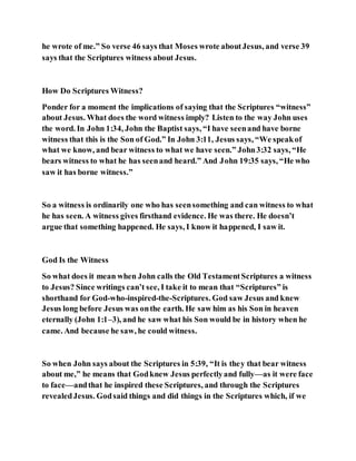 he wrote of me.” So verse 46 says that Moses wrote aboutJesus, and verse 39
says that the Scriptures witness about Jesus.
How Do Scriptures Witness?
Ponder for a moment the implications of saying that the Scriptures “witness”
about Jesus. What does the word witness imply? Listen to the way John uses
the word. In John 1:34, John the Baptist says, “I have seenand have borne
witness that this is the Son of God.” In John 3:11, Jesus says, “We speakof
what we know, and bear witness to what we have seen.” John3:32 says, “He
bears witness to what he has seenand heard.” And John 19:35 says, “He who
saw it has borne witness.”
So a witness is ordinarily one who has seensomething and can witness to what
he has seen. A witness gives firsthand evidence. He was there. He doesn’t
argue that something happened. He says, I know it happened, I saw it.
God Is the Witness
So what does it mean when John calls the Old TestamentScriptures a witness
to Jesus? Since writings can’t see, I take it to mean that “Scriptures” is
shorthand for God-who-inspired-the-Scriptures. God saw Jesus and knew
Jesus long before Jesus was onthe earth. He saw him as his Son in heaven
eternally (John 1:1–3), and he saw what his Son would be in history when he
came. And because he saw, he could witness.
So when John says about the Scriptures in 5:39, “It is they that bear witness
about me,” he means that Godknew Jesus perfectlyand fully—as it were face
to face—andthat he inspired these Scriptures, and through the Scriptures
revealedJesus. Godsaid things and did things in the Scriptures which, if we
 