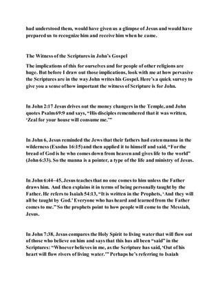 had understood them, would have given us a glimpse of Jesus and would have
prepared us to recognize him and receive him when he came.
The Witness of the Scriptures in John’s Gospel
The implications of this for ourselves and for people of other religions are
huge. But before I draw out those implications, look with me at how pervasive
the Scriptures are in the wayJohn writes his Gospel. Here’s a quick survey to
give you a sense ofhow important the witness of Scripture is for John.
In John 2:17 Jesus drives out the money changers in the Temple, and John
quotes Psalm69:9 and says, “His disciples remembered that it was written,
‘Zeal for your house will consume me.’”
In John 6, Jesus reminded the Jews that their fathers had eatenmanna in the
wilderness (Exodus 16:15)and then applied it to himself and said, “Forthe
bread of God is he who comes down from heavenand gives life to the world”
(John 6:33). So the manna is a pointer, a type of the life and ministry of Jesus.
In John 6:44–45, Jesus teachesthat no one comes to him unless the Father
draws him. And then explains it in terms of being personally taught by the
Father. He refers to Isaiah 54:13, “It is written in the Prophets, ‘And they will
all be taught by God.’Everyone who has heard and learnedfrom the Father
comes to me.” So the prophets point to how people will come to the Messiah,
Jesus.
In John 7:38, Jesus compares the Holy Spirit to living waterthat will flow out
of those who believe on him and says that this has all been “said” in the
Scriptures: “Whoeverbelieves in me, as the Scripture has said, ‘Out of his
heart will flow rivers of living water.’” Perhaps he’s referring to Isaiah
 