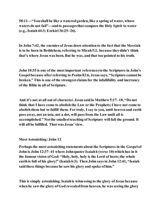 58:11—“Youshall be like a watered garden, like a spring of water, whose
waters do not fail”—andto passagesthat compare the Holy Spirit to water
(e.g., Isaiah44:3; Ezekiel36:25–26).
In John 7:42, the enemies of Jesus draw attention to the fact that the Messiah
is to be born in Bethlehem, referring to Micah5:2, because theydidn’t think
that’s where Jesus was born. But he was, and that too pointed to his truth.
John 10:35 is one of the most important referencesto the Scriptures in John’s
Gospelbecause afterreferring to Psalm 82:6, Jesus says, “Scripture cannotbe
broken.” This is one of the strongestclaims for the infallibility and inerrancy
of the Bible in all of Scripture.
And it’s not at all out of character. Jesussaidin Matthew 5:17–18, “Do not
think that I have come to abolish the Law or the Prophets;I have not come to
abolish them but to fulfill them. For truly, I say to you, until heaven and earth
pass away, not an iota, not a dot, will pass from the Law until all is
accomplished.” Notthe smallestteaching of Scripture will fall the ground. It
will all be fulfilled. That was Jesus’view.
MostAstonishing: John 12
Perhaps the most astonishing statements about the Scriptures in the Gospelof
John is John 12:37–41 where Johnquotes Isaiah6 (verse 10)which has in it
the famous vision of God: “Holy, holy, holy is the Lord of hosts;the whole
earth is full of his glory!” (Isaiah 6:3). Then John says in John 12:41, “Isaiah
said these things because he saw his glory and spoke ofhim.”
This is simply astonishing. Isaiahis witnessing to the glory of Jesus because
when he saw the glory of God revealedfrom heaven, he was seeing the glory
 