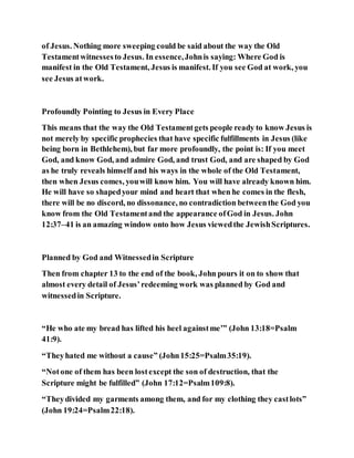 of Jesus. Nothing more sweeping could be said about the way the Old
Testamentwitnessesto Jesus. In essence,Johnis saying: Where God is
manifest in the Old Testament, Jesus is manifest. If you see God at work, you
see Jesus atwork.
Profoundly Pointing to Jesus in Every Place
This means that the way the Old Testamentgets people ready to know Jesus is
not merely by specific prophecies that have specific fulfillments in Jesus (like
being born in Bethlehem), but far more profoundly, the point is: If you meet
God, and know God, and admire God, and trust God, and are shaped by God
as he truly reveals himself and his ways in the whole of the Old Testament,
then when Jesus comes, youwill know him. You will have already known him.
He will have so shapedyour mind and heart that when he comes in the flesh,
there will be no discord, no dissonance, no contradiction betweenthe God you
know from the Old Testamentand the appearance ofGod in Jesus. John
12:37–41 is an amazing window onto how Jesus viewedthe JewishScriptures.
Planned by God and Witnessedin Scripture
Then from chapter 13 to the end of the book, John pours it on to show that
almost every detail of Jesus’redeeming work was planned by God and
witnessedin Scripture.
“He who ate my bread has lifted his heel againstme’” (John 13:18=Psalm
41:9).
“Theyhated me without a cause” (John15:25=Psalm35:19).
“Notone of them has been lostexcept the son of destruction, that the
Scripture might be fulfilled” (John 17:12=Psalm109:8).
“Theydivided my garments among them, and for my clothing they castlots”
(John 19:24=Psalm22:18).
 