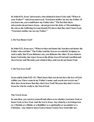 In John 8:19, Jesus’adversaries,who claimed to know God, said, “Where is
your Father?” And Jesus answered, “Youknow neither me nor my Father. If
you knew me, you would know my Father also.” The factthat these
adversaries do not know Jesus—do notperceive his deity or Messiahshipor
his role as the Suffering Servant (Isaiah 53) shows that they don’t know God.
“You know neither me nor my Father.”
2. Do You Honor God?
In John 5:23, Jesus says, “Whoeverdoes not honor the Son does not honor the
Father who sent him.” The Father and the Son are revealedin Scripture as
such a unity that if you dishonor one, you dishonor the other. If you claim to
honor God today but reject Jesus as the divine Son of God and crucified and
risen Savior and Messiah, your claim is false, and you do not honor God.
3. Do You Love God?
Jesus saidin John 5:42–43, “ButI know that you do not have the love of God
within you. I have come in my Father’s name, and you do not receive me.”
How does Jesus know that they don’t love God? Because theydon’t receive
Jesus for who he really is, the Sonof God.
The TestIs Jesus
In sum then, you cantest yourself and others as to whether you know God, or
honor God, or love God. And the test is Jesus. Any claim by a Jewishperson
or a Muslim or a Hindu or a Buddhist or a spiritualist or an animist or a
Christian—any claim to know God or honor Godor love Godwhile not
 