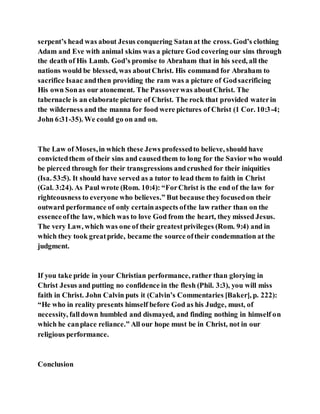 serpent’s head was about Jesus conquering Satanat the cross. God’s clothing
Adam and Eve with animal skins was a picture God covering our sins through
the death of His Lamb. God’s promise to Abraham that in his seed, all the
nations would be blessed, was aboutChrist. His command for Abraham to
sacrifice Isaac andthen providing the ram was a picture of Godsacrificing
His own Sonas our atonement. The Passoverwas aboutChrist. The
tabernacle is an elaborate picture of Christ. The rock that provided waterin
the wilderness and the manna for food were pictures of Christ (1 Cor. 10:3-4;
John 6:31-35). We could go on and on.
The Law of Moses,in which these Jews professedto believe, should have
convictedthem of their sins and causedthem to long for the Savior who would
be pierced through for their transgressions andcrushed for their iniquities
(Isa. 53:5). It should have served as a tutor to lead them to faith in Christ
(Gal. 3:24). As Paul wrote (Rom. 10:4): “ForChrist is the end of the law for
righteousness to everyone who believes.” But because theyfocusedon their
outward performance of only certainaspects ofthe law rather than on the
essenceofthe law, which was to love God from the heart, they missed Jesus.
The very Law, which was one of their greatestprivileges (Rom. 9:4) and in
which they took greatpride, became the source oftheir condemnation at the
judgment.
If you take pride in your Christian performance, rather than glorying in
Christ Jesus and putting no confidence in the flesh (Phil. 3:3), you will miss
faith in Christ. John Calvin puts it (Calvin’s Commentaries [Baker], p. 222):
“He who in reality presents himself before God as his Judge, must, of
necessity, falldown humbled and dismayed, and finding nothing in himself on
which he canplace reliance.” All our hope must be in Christ, not in our
religious performance.
Conclusion
 