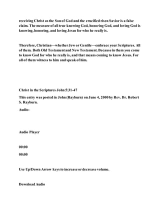 receiving Christ as the Sonof God and the crucified risen Savior is a false
claim. The measure of all true knowing God, honoring God, and loving God is
knowing, honoring, and loving Jesus for who he really is.
Therefore, Christian—whetherJew or Gentile—embrace your Scriptures. All
of them. Both Old Testamentand New Testament. Becausein them you come
to know God for who he really is, and that means coming to know Jesus. For
all of them witness to him and speak of him.
Christ in the Scriptures John 5:31-47
This entry was postedin John (Rayburn) on June 4, 2000 by Rev. Dr. Robert
S. Rayburn.
Audio:
Audio Player
00:00
00:00
Use Up/Down Arrow keys to increase ordecrease volume.
DownloadAudio
 