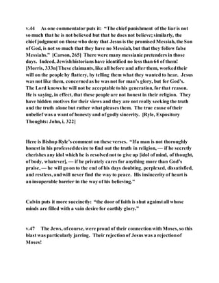 v.44 As one commentator puts it: “The chief punishment of the liar is not
so much that he is not believed but that he does not believe; similarly, the
chief judgment on those who deny that Jesus is the promised Messiah, the Son
of God, is not so much that they have no Messiah, but that they follow false
Messiahs.” [Carson, 265] There were many messianic pretenders in those
days. Indeed, Jewishhistorians have identified no less than 64 of them!
[Morris, 333n]These claimants, like all before and after them, workedtheir
will on the people by flattery, by telling them what they wanted to hear. Jesus
was not like them, concernedas he was not for man’s glory, but for God’s.
The Lord knows he will not be acceptable to his generation, for that reason.
He is saying, in effect, that these people are not honest in their religion. They
have hidden motives for their views and they are not really seeking the truth
and the truth alone but rather what pleases them. The true cause oftheir
unbelief was a want of honesty and of godly sincerity. [Ryle, Expository
Thoughts: John, i, 322]
Here is Bishop Ryle’s comment on these verses. “Ifa man is not thoroughly
honest in his professeddesire to find out the truth in religion, — if he secretly
cherishes any idol which he is resolvednot to give up [idol of mind, of thought,
of body, whatever], — if he privately cares for anything more than God’s
praise, — he will go on to the end of his days doubting, perplexed, dissatisfied,
and restless, andwill never find the way to peace. His insincerity of heart is
an insuperable barrier in the way of his believing.”
Calvin puts it more succinctly: “the door of faith is shut againstall whose
minds are filled with a vain desire for earthly glory.”
v.47 The Jews, ofcourse, were proud of their connectionwith Moses, so this
blast was particularly jarring. Their rejectionof Jesus was a rejectionof
Moses!
 