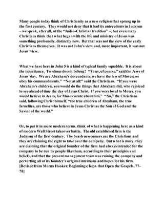 Many people today think of Christianity as a new religion that sprung up in
the first century. They would not deny that it had its antecedents in Judaism
– we speak, afterall, of the “Judeo-Christiantradition” –, but even many
Christians think that what beganwith the life and ministry of Jesus was
something profoundly, distinctly new. But that was not the view of the early
Christians themselves. It was not John’s view and, more important, it was not
Jesus’view.
What we have here in John 5 is a kind of typical family squabble. It is about
the inheritance. To whom does it belong? “To us, of course,” saidthe Jews of
Jesus’day. We are Abraham’s descendants;we have the law of Moses;we
obey his commandments.” “Notat all!” said the Christians. “If you were
Abraham’s children, you would do the things that Abraham did, who rejoiced
to see aheadof time the day of Jesus Christ. If you were loyal to Moses, you
would believe in Jesus, for Moses wrote abouthim.” “No,” the Christians
said, following Christ himself, “the true children of Abraham, the true
Israelites, are those who believe in Jesus Christ as the Son of God and the
Savior of the world.”
Or, to put it in more modern terms, think of what is happening here as a kind
of modern Wall Street takeoverbattle. The old establishedfirm is the
Judaism of the first century. The brash newcomers are the Christians and
they are claiming the right to take overthe company. But what is more, they
are claiming that the original founder of the firm had always intended for the
company to be run by people like them, according to their principles and
beliefs, and that the present management team was ruining the company and
perverting all of its founder’s original intentions and hopes for his firm.
[Revisedfrom Morna Hooker, Beginnings;Keys that Open the Gospels, 77-
78]
 