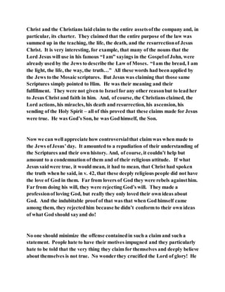 Christ and the Christians laid claim to the entire assetsofthe company and, in
particular, its charter. They claimed that the entire purpose of the law was
summed up in the teaching, the life, the death, and the resurrectionof Jesus
Christ. It is very interesting, for example, that many of the nouns that the
Lord Jesus will use in his famous “I am” sayings in the Gospelof John, were
already used by the Jews to describe the Law of Moses. “Iam the bread, I am
the light, the life, the way, the truth…” All these words had been applied by
the Jews to the Mosaic scriptures. But Jesus was claiming that those same
Scriptures simply pointed to Him. He was their meaning and their
fulfillment. They were not given to Israel for any other reasonbut to lead her
to Jesus Christ and faith in him. And, of course, the Christians claimed, the
Lord actions, his miracles, his death and resurrection, his ascension, his
sending of the Holy Spirit – all of this proved that these claims made for Jesus
were true. He was God’s Son, he was Godhimself, the Son.
Now we can well appreciate how controversialthat claim was when made to
the Jews ofJesus’day. It amounted to a repudiation of their understanding of
the Scriptures and their own history. And, of course, it couldn’t help but
amount to a condemnation of them and of their religious attitude. If what
Jesus saidwere true, it would mean, it had to mean, that Christ had spoken
the truth when he said, in v. 42, that these deeply religious people did not have
the love of God in them. Far from lovers of God they were rebels againsthim.
Far from doing his will, they were rejecting God’s will. They made a
professionof loving God, but really they only loved their own ideas about
God. And the indubitable proof of that was that when God himself came
among them, they rejectedhim because he didn’t conform to their own ideas
of what God should sayand do!
No one should minimize the offense containedin such a claim and such a
statement. People hate to have their motives impugned and they particularly
hate to be told that the very thing they claim for themselves and deeply believe
about themselves is not true. No wonderthey crucified the Lord of glory! He
 