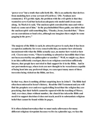 ‘power over’ but a truth that calls forth life. His is an authority that derives
from modeling how a true servant of God lives.’ [Mr. Neuhaus now
comments:] If I getthis right, the problem with the evil spirits is that they
wanted to serve God but lackedan adequate role model until Jesus came
along. In Mark it is said, ‘The unclean spirit convulsed the man and with a
loud cry came out of him.’ In the psychobabbled Mass guide, one infers that
the uncleanspirit said something like, ‘Thanks, Jesus, Ineeded that.’ There
are no convulsions or loud cries, although one imagines there might be some
gagging in the pews.”
The majesty of the Bible is such, its attractive power is such, that it has been
co-optedas authority for every conceivable idea, no matter how obviously
inconsistentwith what the Bible actually says, no matter how weird or how
evil. Cicero once wrote, “There is nothing so absurd or incredible that it has
not been assertedby one philosopher or another.” Well, we might say, there
is no idea sufficiently crackpot, there is no religious conviction sufficiently
bizarre, that people have not tried to find support for it in the Bible. And in
our post-modern age, where texts are now thought to be waxednoses capable
of being bent into any preferred shape, we canexpect many more of these
travesties being visited on the Bible, not less.
In that way, there is nothing all that surprising here in John 5. The Bible had
often been misread in Israel’s history. Readthe Old Testamentand you will
find the prophets over and over again telling Israelthat the religion they are
practicing, that their beliefs cannotbe squared with the teaching of Moses.
And, eversince, times without number, the church has takenthe Bible and
used it to support doctrines it does not teach, used it to substantiate religious
belief that cannot be found within its pages.
It is often claimed nowadays that we must make allowances formany
different religious viewpoints because we live in a pluralist age, we face the
 