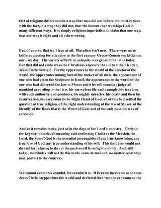 fact of religious differences in a way that men did not before, we must reckon
with the fact, in a way they did not, that the human race worships God in
many different ways. It is simply religious imperialism to claim that one way,
that our wayis right and all others wrong.
But, of course, that isn’t true at all. Pluralism isn’t new. There were more
faiths competing for attention in the first century Greco-Romanworldthan in
our own day. The variety of faith in antiquity was greaterthan it is today.
But that did not embarrass the Christians anymore than it had their leader,
Jesus Christ himself. For the appearance in the world of the creatorof the
world, the appearance among men of the makerof all men, the appearance of
one who had given the Scripture to Israel, the appearance in the world of the
one who had delivered the law to Moses andwho will somedayjudge all
mankind according to that law, his marvelous life and example, his teaching
with such authority and goodness,his mighty miracles, his death and then his
resurrection, his ascensionto the Right Hand of God, all of this had settled the
question of true religion, of the right understanding of the law of Moses, ofthe
identify of the Book that is the Word of God, and of the only possible way of
salvation.
And so it remains today, just as in the days of the Lord’s ministry. Christ is
the keythat unlocks all meaning and confessing Christas the Messiah, the
Lord, the Son of God is the essentialprerequisite of any true knowledge, any
true love of God, any true understanding of his will. This the Jews would not
do and for refusing to do cut themselves off from light and life. And, still
today, multitudes will not do this to the same dismal end, no matter what they
may protest to the contrary.
We cannotavoid this scandal, for scandalit is. It became inevitable as soonas
Jesus Christ stepped into the world and declaredthat “no one can come to the
 