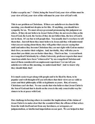 Father exceptby me.” Christ, being the Sonof God, your view of him must be
your view of God, your view of his will must be your view of God’s will.
This is our problem as Christians. If there are unbelievers in church this
morning, you should not despise us for this. If anything, you should have
sympathy for us. We must always go around pronouncing this judgment on
others. If they do not believe in Jesus Christ, if they do not receive him as the
Son of God, the Lord, the Savior, if they do not follow him, the love of God is
not in them. It’s no fun to tell people that. You usually don’t even have to tell
them that. Just tell them they must believe in Jesus and they will understand
what you are saying about them; they will gather that you are saying that
until and unless they become Christians they are not right with God no matter
their lives, no matter their religion. And, inevitably, they will take you to
mean that you think you are better than they. That is no fun. A recentbook
on evangelicalChristianity by a Duke University professorreports that most
American adults have been “witnessedto” by an evangelicalChristianand
most of them consideredit an unpleasant experience! Let me tell you
unbelievers with us this morning, we understand that! And we know why
they should think that!
It is much easierto get along with people and to be liked by them, to be
popular and well-thought-of if you tell others that their views are as valid as
yours and their philosophy of life as legitimate as yours. But, of course,
Christians can’t do that. No one cando that who believes that Jesus Christ is
the Sonof Godand that is death on the cross is the only conceivable wayfor
sinners to be at peace with God.
Our challenge in forcing others to considerthe implications of the claims of
Jesus Christ is to make clearthat the scandalof that, the offense of that arises
from the truth itself and not from any harshness, or arrogance, or
judgmentalism, or intellectual imperialism on our part. We are helped in that
 