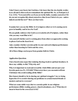 I don’t know your heart, but God does. I do know that the sin of pride resides
in us all and it often seeksto contaminate the spiritual life. So, as Paul put it (2
Cor. 13:5), “Testyourselfto see if you are in the faith; examine yourselves!Or
do you not recognize this about yourselves, that Jesus Christ is in you—unless
indeed you fail the test?” Here are four tests:
Examine how you use the Bible: Is it to impress others or is it causing you to
grow in humility and in love for God?
Do you gladly embrace who God is as revealedin all of Scripture, rather than
who you may want Him to be?
Ask yourself whether you’re seeking gloryfrom others as opposedto seeking
to please God on the heart level.
And, examine whether you take pride in your outward religious performance
rather than boasting in Christ and the cross.
All of these things can keepus from genuine faith in Christ.
Application Questions
I have heard some argue that studying theologyleads to spiritual deadness. Is
there any validity to this? Why/why not?
Why is it important to read and rereadthe whole Bible and not just your
favorite parts (see Ps. 119:160)? Whaterrors have you encounteredfrom
Christians who avoid reading all the Bible?
How honest should we be in sharing our spiritual struggles? Are we being
hypocrites if we restrict sharing our problems to certain trusted friends or
mentors and not to everyone?
What are some subtle ways that we cantake pride in our religious
performance (Bible reading, prayer, church attendance, etc.)? What does it
mean to boast in the cross (Gal. 6:14)?
 
