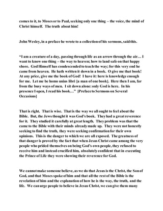 comes to it, to Mosesorto Paul, seeking only one thing – the voice, the mind of
Christ himself. The truth about him!
John Wesley, in a preface he wrote to a collectionof his sermons, saidthis.
“I am a creature of a day, passing through life as an arrow through the air… I
want to know one thing – the way to heaven; how to land safe on that happy
shore. GodHimself has condescendedto teachthe way; for this very end he
came from heaven. He hath written it down in a book. O give me that book!
At any price, give me the book of God! I have it: here is knowledge enough
for me. Let me be homo unius libri [a man of one book]. Here then I am, far
from the busy ways of men. I sit down alone:only God is here. In his
presence I open, I read his book…” [Prefaceto Sermons on Several
Occasions]
That is right. That is wise. Thatis the way we all ought to feel about the
Bible. But, the Jews thought it was God’s book. Theyhad a greatreverence
for it. They studied it carefully at great length. Theyproblem was that the
came to the Bible with their minds alreadymade up. They were not honestly
seeking to find the truth, they were seeking confirmationfor their own
opinions. This is the danger to which we are all exposed. The greatness of
that danger is proved by the fact that when Jesus Christ came among the very
people who prided themselves on being God’s own people, they refused to
receive him and instead crucified him, absolutelyconfident that in executing
the Prince of Life they were showing their reverence for God.
We cannotmake someone believe, as we do that Jesus is the Christ, the Sonof
God, and that Moses spokeofhim and that all the restof the Bible is the
revelation of him and the explanation of how he is the way, the truth, and the
life. We canurge people to believe in Jesus Christ, we cangive them many
 