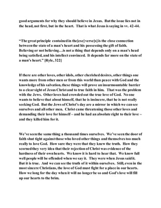 goodarguments for why they should believe in Jesus. Butthe issue lies not in
the head, not first, but in the heart. That is what Jesus is saying in vv. 42-44.
“The greatprinciple containedin the[ese]verse[s]is the close connection
betweenthe state of a man’s heart and his possessing the gift of faith.
Believing or not believing…is not a thing that depends only on a man’s head
being satisfied, and his intellect convinced. It depends far more on the state of
a man’s heart.” [Ryle, 322]
If there are other loves, other idols, other cherisheddesires, other things one
wants more from other men or from this world than peace with God and the
knowledge ofhis salvation, these things will prove an insurmountable barrier
to a clearsight of Jesus Christand to true faith in him. That was the problem
with the Jews. Otherloves had crowdedout the true love of God. No one
wants to believe that about himself, that he is insincere, that he is not really
seeking God. But the Jews of Christ’s day are a mirror in which we cansee
ourselves and all other men. Christ came threatening those other loves and
demanding their love for himself – and he had an absolute right to their love –
and they killed him for it.
We’ve seenthe same thing a thousand times ourselves. We’ve seenthe door of
faith shut tight againstthose who loved other things and themselves too much
really to love God. How sure they were that they knew the truth. How they
scornedthey very idea that their rejection of Christ was evidence of the
hardness of their ownhearts. We know it is hard to hear that. We know full
well people will be offended when we say it. They were when Jesus saidit.
But it is true. And we can see the truth of it within ourselves. Still, even in the
most sincere Christians, the love of God must fight for a place in our hearts.
How we long for the day when it will no longerbe so and God’s love will fill
up our hearts to the brim.
 