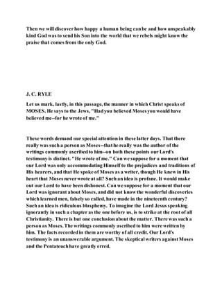 Then we will discoverhow happy a human being canbe and how unspeakably
kind God was to send his Son into the world that we rebels might know the
praise that comes from the only God.
J. C. RYLE
Let us mark, lastly, in this passage, the manner in which Christ speaks of
MOSES. He says to the Jews, "Hadyou believed Mosesyou would have
believed me--for he wrote of me."
These words demand our specialattention in these latter days. That there
really was such a person as Moses--thathe really was the author of the
writings commonly ascribedto him--on both these points our Lord's
testimony is distinct. "He wrote of me." Can we suppose for a moment that
our Lord was only accommodating Himself to the prejudices and traditions of
His hearers, and that He spoke of Moses as a writer, though He knew in His
heart that Moses neverwrote at all? Such an idea is profane. It would make
out our Lord to have been dishonest. Can we suppose for a moment that our
Lord was ignorant about Moses, anddid not know the wonderful discoveries
which learned men, falselyso called, have made in the nineteenth century?
Such an idea is ridiculous blasphemy. To imagine the Lord Jesus speaking
ignorantly in such a chapter as the one before us, is to strike at the root of all
Christianity. There is but one conclusionabout the matter. There was such a
person as Moses.The writings commonly ascribedto him were written by
him. The facts recordedin them are worthy of all credit. Our Lord's
testimony is an unanswerable argument. The skepticalwriters againstMoses
and the Pentateuchhave greatly erred.
 