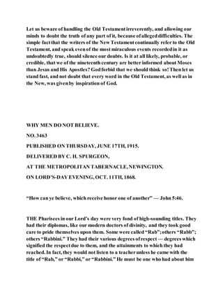Let us beware of handling the Old Testamentirreverently, and allowing our
minds to doubt the truth of any part of it, because ofallegeddifficulties. The
simple factthat the writers of the New Testamentcontinually refer to the Old
Testament, and speak evenof the most miraculous events recordedin it as
undoubtedly true, should silence our doubts. Is it at all likely, probable, or
credible, that we of the nineteenth century are better informed about Moses
than Jesus and His Apostles? Godforbid that we should think so!Then let us
stand fast, and not doubt that every word in the Old Testament, as well as in
the New, was givenby inspiration of God.
WHY MEN DO NOT BELIEVE.
NO. 3463
PUBLISHED ON THURSDAY, JUNE 17TH, 1915.
DELIVERED BY C. H. SPURGEON,
AT THE METROPOLITAN TABERNACLE,NEWINGTON.
ON LORD’S-DAY EVENING, OCT. 11TH, 1868.
“How can ye believe, which receive honor one of another” — John 5:46.
THE Pharisees in our Lord’s day were very fond of high-sounding titles. They
had their diplomas, like our modern doctors of divinity, and they took good
care to pride themselves upon them. Some were called “Rab”;others “Rabb”;
others “Rabbini.” They had their various degrees ofrespect — degrees which
signified the respectdue to them, and the attainments to which they had
reached. In fact, they would not listen to a teacherunless he came with the
title of “Rab,” or “Rabbi,” or “Rabbini.” He must be one who had about him
 