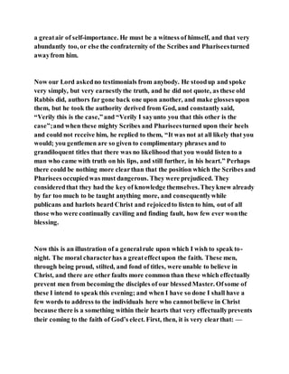 a greatair of self-importance. He must be a witness of himself, and that very
abundantly too, or else the confraternity of the Scribes and Phariseesturned
awayfrom him.
Now our Lord askedno testimonials from anybody. He stoodup and spoke
very simply, but very earnestlythe truth, and he did not quote, as these old
Rabbis did, authors far gone back one upon another, and make glossesupon
them, but he took the authority derived from God, and constantly said,
“Verily this is the case,”and “Verily I sayunto you that this other is the
case”;and when these mighty Scribes and Phariseesturned upon their heels
and could not receive him, he replied to them, “It was not at all likely that you
would; you gentlemen are so given to complimentary phrases and to
grandiloquent titles that there was no likelihood that you would listen to a
man who came with truth on his lips, and still further, in his heart.” Perhaps
there could be nothing more clearthan that the position which the Scribes and
Pharisees occupiedwas must dangerous. They were prejudiced. They
consideredthat they had the key of knowledge themselves.Theyknew already
by far too much to be taught anything more, and consequentlywhile
publicans and harlots heard Christ and rejoicedto listen to him, out of all
those who were continually caviling and finding fault, how few ever wonthe
blessing.
Now this is an illustration of a generalrule upon which I wish to speak to-
night. The moral characterhas a greateffectupon the faith. These men,
through being proud, stilted, and fond of titles, were unable to believe in
Christ, and there are other faults more common than these which effectually
prevent men from becoming the disciples of our blessedMaster. Ofsome of
these I intend to speak this evening; and when I have so done I shall have a
few words to address to the individuals here who cannotbelieve in Christ
because there is a something within their hearts that very effectuallyprevents
their coming to the faith of God’s elect. First, then, it is very clearthat: —
 