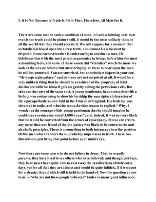 I. It Is Not BecauseA Truth Is Plain That, Therefore, All Men See It.
There are some men in such a condition of mind, of such a blinding sort, that
even it the truth could be plainer still, it would be the most unlikely thing in
all the world that they should receive it. We will suppose for a moment that
teetotalismis basedupon the suresttruth, and cannot far a moment be
disputed. Some earnestbrother is endeavoring to convince a man. He
belabours him with the most potent arguments; he brings before him the most
astonishing facts, and some of those wonderful “statistics” whichthe more we
look at the less we believe; but after bringing all these to bear upon the man,
he still ins unmoved. You are surprised, but somebodywhispers in your ear,
“He keeps a gin-palace,” and now you are not surprised at all. It would be a
very unlikely thing that he should be convinced of the propriety of total
abstinence while he himself gets his gain by selling the pernicious evils. But
take another case ofthe same sort. A young gentleman, in conversationwith a
bishop, was endeavoring to show his lordship the unscriptural characterof
the episcopalbody as now held in the Church of England. His lordship was
observedto smile, and when he was askedthe reasonhe replied, “Why, I
wonder at the courage ofthis young gentleman that he should imagine he
could ever convince me out of 3,000 a year”;and, indeed, it was not very likely
that he would be convertedfrom the errors of episcopacy, ifthese are errors,
any more than our friend of the gin-palace was likelyto be convertedto anti-
alcoholic principles. There is a something in both instances aboutthe position
Of the men which renders them, probably, impervious to truth. These two
illustrations just bring that point before your mind’s eye.
Now there are some men who do not believe in Jesus. Theyhave godly
parents; they have lived to see others who have believed; and though, perhaps,
they have never been quite able to castawaythe recollections oftheir early
days, yet for all that they are almost and would be quite infidels, if it were not
for a slenderthread which still is held in the hand of. Now the question comes
to us — Why are not these people believers? Under so many good influences,
 