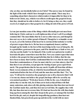why are they not decidedly believers in Christ? The answermay be found by
the light of the truth which I have brought to your minds. There may be a
something about their characters whichrenders it impossible for than to be
believers in Christ, nay, which even reflects credit upon the gospelof Jesus,
that they should not be able to believe it, for if, being as they are, they could
receive it, it might prove that gospelto be a thing devoid of the powerof God.
Let me just mention some of the things which effectuallyprevent men from
believing in Christ, and one is a self-righteous idea of one’s self. Exceedingly
common this! The man thinks that he is not as other men are, and though he
does not sayso, he is rather proud of himself. Though he is so humble as not
to say it, yet at the bottom of his heart he is convinced that nobody is worthy
of greaterrespectthan he is. He has been scrupulously honest, and has
brought up his family to the best of his knowledge in the ways of integrity. He
is a goodfellow, generous to the poor, and if he should have a fault or two, yet
who has not his faults? As for himself, if the world were picked, ho would at
leasttake his place somewhere nearthe first. Now you cannot expectthat man
to believe the gospel, for that gospeltells him that he is fallen; that his sins
have been so many that God has condemned him for ever; that he must escape
from that condemnation or, if not, he must sink for ever into misery; that for
him there is no salvation, except upon the footing of pure grace apartfrom
merit. The gospeldenies that he has any merit. It pulls off from him all those
finely woven raiments of his, in which he boastedhimself, and makes him
stand naked before the bar of God, and the man does not like that. “No,” he
says, “I will not be treatedso; the gospelgives me so ill a characterthat I will
e’en run my chance not believe the gospel, but hope still to be savedby my
own natural goodness.”Well, dear hearer, if this be thy case,I should not
advise thee to run the risk, for if thou art to look at thyself thou wilt find
many omissions, and, above all, this glaring omission, that thou host not loved
the Godthat made thee, and thou best not served! him. He supplies thee with
life, but thou dost not reverence him. If it had not been for his will, thou hadst
long ago been among the dust that sleeps in the grave, or amongstthe lastthat
howl in the pit, and yet, despite his longsuffering goodness, thou hast not
thanked him, but gracelesslygone up and down the world with no more
 
