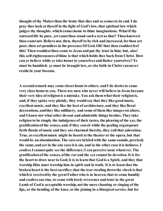thought of thy Makerthan the brute that dies and so comes to its end. I do
pray thee look at thyself in the light of God’s law, that spiritual law which
judges thy thoughts. which comes home to thine imaginations. What if thy
outward life be pure, yet canstthou stand such a testas that? Thou knowest
thou canstnot. Believe not, then, thyself to be rich and increased, forthou art
poor, thou art penniless in the presence Of God. Oh! that thou couldestfeel
this! Then wouldestthou come to Jesus and put thy trust in him; but, alas!
this self-righteousnessofthine is that which holds thee back from Christ. How
can ye believe while ye take honor to yourselves and flatter yourselves? Ye
must be humbled; ye must be brought low, or else faith in Christ cannever
reside in your bosoms.
A secondremark may come closerhome to others, and I do desire to came
very close home to you. There are men who never will believe in Jesus because
their very idea of religion is a mistake. You ask them what their religion is,
and, if they spoke very plainly, they would say that they like good music,
excellentmusic, and they like the best of architecture, and they like floral
decorations, andthey like millinery, and some of them like images on altars,
and I know not what other devout and admirable things besides. They take
religion to be simply the indulgence of their tastes, the pleasing of the eye, the
gratificationof the senses,and, if they cansit while the pealing organpours
forth floods of music and they are charmed thereby, they call that adoration.
True, as excellentmusic might be heard at the theater or the opera, but that
would be an abomination. The ears are tickled with the same sounds, precisely
the same, and yet in the one case it is sin, and in the other case it is holiness. I
confess I cannotquite see the difference;I can perceive none whatever. The
gratificationof the senses,ofthe earand the eye cannot be devotion. It is for
the heart to draw near to God; it is to learn that God is a Spirit, and they that
worship Him must worship him in spirit and in truth. It is to learn that the
broken heart is the bestsacrifice;that the tear stealing down the cheek is that
which is receivedby the greatFatherwho is in heaven;that to come humbly
and confess oursins, to come with lowly reverence and trust in the great
Lamb of God is acceptable worship, not the mere chanting or singing of the
lips, or the bending of the knee, or the joining in a liturgical service, but for
 