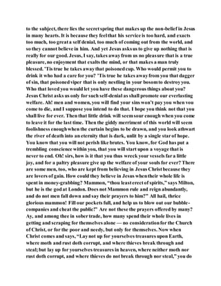 to the subject, there lies the secretspring that makes up the non-belief in Jesus
in many hearts. It is because they feelthat his service is too hard, and exacts
too much, too greata self denial, too much of coming out from the world, and
so they cannot believe in him. And yet Jesus asksus to give up nothing that is
really for our good. Jesus, I say, takes awayfrom us no pleasure that is a true
pleasure, no enjoyment that exalts the mind, or that makes a man truly
blessed. ’Tis true he takes awaythat poisonedcup. Who would permit you to
drink it who had a care for you? ’Tis true he takes awayfrom you that dagger
of sin, that poisonedviper that is only nestling in your bosomto destroyyou.
Who that loved you would let you have these dangerous things about you?
Jesus Christ asks us only for such self-denial as shall promote our everlasting
welfare. Ah! men and women, you will find your sins won’t pay you when vou
come to die, and I suppose you intend to do that. I hope you think not that you
shall live for ever. Then that little drink will seemsour enough when you come
to leave it for the last time. Then the giddy merriment of this world will seem
foolishness enoughwhen the curtain begins to be drawn, and you look athwart
the river of death into an eternity that is dark, unlit by a single starof hope.
You know that you will not perish like brutes. You know, for God has put a
trembling conscience within you, that you will start upon a voyage that is
never to end. Oh! sirs, how is it that you thus wreck your vessels fara little
joy, and for a paltry pleasure give up the welfare of your souls for ever? There
are some men, too, who are kept from believing in Jesus Christbecause they
are lovers of gain. How could they believe in Jesus whentheir whole life is
spent in money-grabbing? Mammon, “thou leasterectof spirits,” says Milton,
but he is the godat London. Does not Mammon rule and reign abundantly,
and do not men fall down and say their prayers to him?” All hail, thrice
glorious mammon! Fill our pockets full, and help us to blow out our bubble-
companies and cheat the public!” Are not these the prayers offered by many?
Ay, and among thee in sobertrade, how many spend their whole lives in
getting and scraping for themselves alone — no considerationfor the Church
of Christ, or for the poor and needy, but only for themselves. Now when
Christ comes and says, “Laynot up for yourselves treasures upon Earth,
where moth and rust doth corrupt, and where thieves break through and
steal;but lay up for yourselves treasures in heaven, where neither moth nor
rust doth corrupt, and where thieves do not break through nor steal,” you do
 