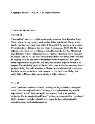 Copyright, Steven J. Cole, 2013,All Rights Reserved.
THOMAS CONSTABLE
Verse 45-46
These critics" mostsevere indictment would not come from Jesus but from
Moses whomthey so strongly professedto follow but did not. Moses never
taught that the Law was an end in itself. He pointed the people to the coming
Prophet and urged them to listen to Him ( Deuteronomy18:15-19). Theyhad
refused to do this. Moreoverthese Jews hadbroken the law that Moses had
urged them to follow. Furthermore Jesus" primary function was to save, not
to judge ( John 3:17). The Jews typically hoped that they could earn salvation
by keeping the Law and believed that their relationship to it as Jews gave
them a specialadvantage with God. They had settheir hope on Moses inthat
respect. They foolishly hoped in Moses ratherthan in the One to whom Moses
pointed. If they had paid attention to Moses,they would have felt conviction
for their sin and would have been eagerto receive the Savior. If they had
really believed Moses, theywould also have believed Jesus.
Verse 47
Jesus" critics did not believe Moses"writings or they would have accepted
Jesus. Since they rejectedMoses"writings it was natural that they would
rejectJesus" words. Bothmen spoke the words of God, who was their
authority. The Jews rejectionofMoses"writings was essentiallya rejectionof
God"s Word. Jesus believedthat Moseswrote the Torah(Pentateuch),
something many critical scholars deny.
 