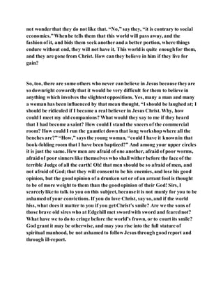not wonderthat they do not like that. “No,” saythey, “it is contrary to social
economics.”Whenhe tells them that this world will pass away, and the
fashion of it, and bids them seek anotherand a better portion, where things
endure without end, they will not have it. This world is quite enoughfor them,
and they are gone from Christ. How canthey believe in him if they live for
gain?
So, too, there are some others who never canbelieve in Jesus because theyare
so downright cowardlythat it would be very difficult for them to believe in
anything which involves the slightestoppositions. Yes, many a man and many
a woman has been influenced by that mean thought, “I should be laughed at; I
should be ridiculed if I became a real believer in Jesus Christ. Why, how
could I meet my old companions? What would they say to me if they heard
that I had become a saint? How could I stand the sneers of the commercial
room? How could I run the gauntlet down that long workshopwhere all the
benches are?” “How,” says the young woman, “could I have it knownin that
book-folding room that I have been baptized?” And among your upper circles
it is just the same. Hew men are afraid of one another, afraid of poor worms,
afraid of poor sinners like themselves who shall wither before the face of the
terrible Judge of all the earth! Oh! that men should be so afraid of men, and
not afraid of God; that they will consentto be his enemies, and lose his good
opinion, but the goodopinion of a drunken set or of an arrant fool is thought
to be of more weight to them than the goodopinion of their God! Sirs, I
scarcelylike to talk to you on this subject, because it is not manly for you to be
ashamedof your convictions. If you do love Christ, say so, and if the world
hiss, what does it matter to you if you getChrist’s smile? Are we the sons of
those brave old sires who at Edgehill met swordwith sword and fearednot?
What have we to do to cringe before the world’s frown, or to court its smile?
God grant it may be otherwise, and may you rise into the full stature of
spiritual manhood, be not ashamedto follow Jesus through goodreport and
through ill-report.
 