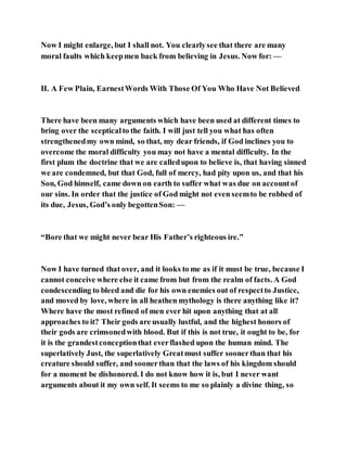 Now I might enlarge, but I shall not. You clearlysee that there are many
moral faults which keepmen back from believing in Jesus. Now for: —
II. A Few Plain, EarnestWords With Those Of You Who Have Not Believed
There have been many arguments which have been used at different times to
bring over the scepticalto the faith. I will just tell you what has often
strengthenedmy own mind, so that, my dear friends, if God inclines you to
overcome the moral difficulty you may not have a mental difficulty. In the
first plum the doctrine that we are calledupon to believe is, that having sinned
we are condemned, but that God, full of mercy, had pity upon us, and that his
Son, God himself, came down on earth to suffer what was due on accountof
our sins. In order that the justice of God might not even seemto be robbed of
its due, Jesus, God’s only begottenSon: —
“Bore that we might never bear His Father’s righteous ire.”
Now I have turned that over, and it looks to me as if it must be true, because I
cannot conceive where else it came from but from the realm of facts. A God
condescending to bleed and die for his own enemies out of respectto Justice,
and moved by love, where in all heathen mythology is there anything like it?
Where have the most refined of men ever hit upon anything that at all
approaches to it? Their gods are usually lustful, and the highest honors of
their gods are crimsonedwith blood. But if this is not true, it ought to be, for
it is the grandestconceptionthat everflashed upon the human mind. The
superlatively Just, the superlatively Greatmust suffer soonerthan that his
creature should suffer, and soonerthan that the laws of his kingdom should
for a moment be dishonored. I do not know how it is, but I never want
arguments about it my own self. It seems to me so plainly a divine thing, so
 