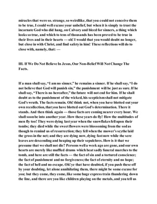 miracles that were so. strange, so weirdlike, that you could not conceive them
to be true, I could well excuse your unbelief, but when it is simply to trust the
incarnate God who did hang, on Calvary and bleed for sinners, a thing which
looks so true, and which to tens of thousands has been proved to be true in
their lives and in their hearts — oh! I would that you would doubt no longer,
but close in with Christ, and find safetyin him! These reflections will do to
close with, namely, that: —
III. If We Do Not Believe In Jesus, Our Non-BeliefWill NotChange The
Facts.
If a man shall say, “I am no sinner,” he remains a sinner. If he shall say, “I do
not believe that God will punish sin,” the punishment will be just as sure. If he
shall say, “There is no hereafter,” the future will not end for him. If he shall
doubt as to the punishment of the wicked, his scepticismshall not mitigate
God’s wrath. The facts remain. Oh! think not, when you have blotted out your
own recollection, thatyou have blotted out God’s determination. There it
stands. And then think again — those facts are coming nearer every hour. We
shall soonbe into another year. How these years do fly! How the multitudes of
men fly too! They were dying lastyear when the snowflakesfellupon their
tombs; they died while the sweetflowers were blossoming from the sodas
though to remind us of resurrection; they fell when the mower’s scythe laid
the gross in the net; and they are dying now, dying fastnow while the sere
leaves are descending and heaping up their sepulchres. How is it that we
presume that we shall not die? Persons wella week ago are gone, and our own
hearts are merely like muffled drums which beat sadly funeral marches to the
tomb, and here are still the facts — the fact of sin and a tortured conscience;
the factof punishment and no forgiveness;the fact of eternity and no hope;
the factof hell and no escape. Oh!ye that have doubted, if you push these off
by your doubting, let alone annihilating them, there might be some excuse for
you; but they come, they come, like some huge express train thundering down
the line, and there are you like children playing on the metals, and you tell us
 