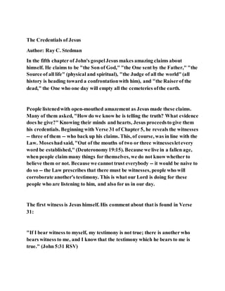 The Credentials of Jesus
Author: Ray C. Stedman
In the fifth chapter of John's gospelJesus makes amazing claims about
himself. He claims to be "the Son of God," "the One sent by the Father," "the
Source of all life" (physical and spiritual), "the Judge of all the world" (all
history is heading toward a confrontationwith him), and "the Raiserof the
dead," the One who one day will empty all the cemeteries ofthe earth.
People listenedwith open-mouthed amazement as Jesus made these claims.
Many of them asked, "How do we know he is telling the truth? What evidence
does he give?" Knowing their minds and hearts, Jesus proceedsto give them
his credentials. Beginning with Verse 31 of Chapter 5, he reveals the witnesses
-- three of them -- who back up his claims. This, of course, was in line with the
Law. Moseshad said, "Out of the mouths of two or three witnessesletevery
word be established," (Deuteronomy19:15). Because we live in a fallen age,
when people claim many things for themselves, we do not know whether to
believe them or not. Because we cannot trust everybody -- it would be naive to
do so -- the Law prescribes that there must be witnesses, people who will
corroborate another's testimony. This is what our Lord is doing for these
people who are listening to him, and also for us in our day.
The first witness is Jesus himself. His comment about that is found in Verse
31:
"If I bear witness to myself, my testimony is not true; there is another who
bears witness to me, and I know that the testimony which he bears to me is
true." (John 5:31 RSV)
 