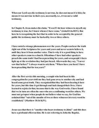When our Lord says his testimony is not true, he does not mean it is false;he
means it was not true in their eyes, necessarily, i.e., it was not a valid
testimony.
In Chapter 8, Jesus makes the claim, "Even if I do bear witness to myself, my
testimony is true, for I know whence I have come," (John8:14a RSV). But
here he is recognizing the fact that in order to be acceptedby the general
public his testimony must be backedby two or three others.
I have noted a strange phenomenon over the years. People canhear the truth
right out of the Scriptures for years and years and never seemto believe it,
until they hear it from another voice. That is why it is a goodthing to have
other speakers come to a church. Oftentimes I have had other speakers
preach the same truth I had been preaching for years, and seenpeople's faces
light up at the revelation they had just heard. Afterwards they say, "I never
saw that before!" I always wantto ask them. "Where have you been! I have
been preaching that for ten years!"
After the first service this morning, a couple who had been in this
congregationfor years told me they had gone awayto anothercity and had
heard some great truth. They recognizedthat they had been hearing it here
for years, but this time it gotthrough and had changedtheir lives. I have
learned to rejoice in that, because that is the way God works. I have found
that we in turn are often the ones who are a confirming word for others. We
must not getupset when people do not believe what we say, for God has
ordained that "out of the mouths of two or three witnesses letevery word be
established," (Matthew 18:16 KJV).
Jesus says that there is "anotherwho bears testimony to [him]" and this does
have a profound effect on him. He is not referring to John the Baptist,
 