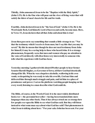 Thirdly, John announced Jesus to be the "Baptizerwith the Holy Spirit,"
(John 1:33). He is the One who will pour out the river of living waterthat will
satisfy the thirst of men's hearts for life and for truth.
Fourthly, John declaredJesus to be "the Son of God," (John 1:34). He is the
Word made flesh, God himself, Lord of heaven and earth, become man. Here,
in Verse 33, Jesus declaresthat all that John said about him is true!
Jesus then goes onto saysomething that sounds a little strange to us: "Not
that the testimony which I receive is from man; but I saythis that you may be
saved." By this he means that though he does not need testimony from John
for himself, it may be a saving help to those who heard John. It is a strange
phenomenon, frequently seen, that men and women who pay no attention to
the voice of God directly will often listen very interestedly to someone who
tells what his experience with God has been.
Yesterday morning I gatheredwith about 650 other people to hear former
SenatorHarold Hughes, ex-Governorof Iowa, tell how God had drastically
changedhis life. When he was a hopeless alcoholic, wallowing in his own
vomit, so despairing he was ready to take his own life, God met him and
delivered him through much struggle and pain, and led him to a place of
prominence and power. I saton the platform watching people hanging on his
every word, listening to a man describe what Godcould do.
The Bible, of course, is the Word of God. It is the most widely distributed
book ever -- the perennial best seller -- having been translatedinto more
languages than any other book. Thus it has always struck me as strange how
few people ever open the Bible to see what God has said. But they will listen
instead to what some man says about what God has said! That phenomenon is
what Jesus is talking about here: "Foryour sake Johnhas been sent. For your
 