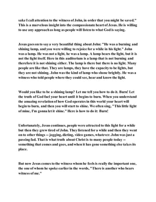 sake I call attention to the witness of John, in order that you might be saved."
This is a marvelous insight into the compassionate heartof Jesus. He is willing
to use any approachas long as people will listen to what God is saying.
Jesus goeson to saya very beautiful thing about John: "He was a burning and
shining lamp, and you were willing to rejoice for a while in his light." John
was a lamp. He was not a light, he was a lamp. A lamp bears the light, but it is
not the light itself. Here in this auditorium is a lamp that is not burning and
therefore it is not shining either. The lamp is there but there is no light. Many
people are like that. They are lamps, they have the capacityto be lights, but
they are not shining. John was the kind of lamp who shone brightly. He was a
witness who told people where they could see, hearand know the light.
Would you like to be a shining lamp? Let me tell you how to do it. Burn! Let
the truth of God fuel your heart until it begins to burn. When you understand
the amazing revelationof how God operates in this world your heart will
begin to burn, and then you will start to shine. We often sing, "This little light
of mine, I'm gonna let it shine." Here is how to do it: Burn!
Unfortunately, Jesus continues, people were attracted to this light for a while
but then they grew tired of John. They listened for a while and then they went
on to other things -- jogging, dieting, video games, whatever. John was just a
passing fad. That is what truth about Christ is to many people today --
something that comes and goes, andwhen it has gone something else takes its
place.
But now Jesus comes to the witness whom he feels is really the important one,
the one of whom he spoke earlierin the words, "There is another who bears
witness of me."
 