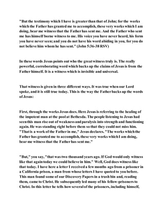 "But the testimony which I have is greaterthan that of John; for the works
which the Father has granted me to accomplish, these very works which I am
doing, bear me witness that the Fatherhas sent me. And the Father who sent
me has himself borne witness to me. His voice you have never heard, his form
you have never seen;and you do not have his word abiding in you, for you do
not believe him whom he has sent." (John 5:36-38 RSV)
In these words Jesus points out who the greatwitness truly is. The really
powerful, corroborating word which backs up the claims of Jesus is from the
Father himself. It is a witness which is invisible and universal.
That witness is given in three different ways. It was true when our Lord
spoke, and it is still true today. This is the way the Fatherbacks up the words
of Jesus:
First, through the works Jesus does. Here Jesus is referring to the healing of
the impotent man at the poolat Bethesda. The people listening to Jesus had
seenthis man rise out of weaknessandparalysis into strength and functioning
again. He was standing right before them so that they could not miss him.
"Thatis a work of the Fatherin me," Jesus declares. "The works whichthe
Father has granted me to accomplish, these very works whichI am doing,
bear me witness that the Fatherhas sent me."
"But," you say, "that was two thousand years ago. If God would only witness
like that againtoday we could believe in him." Well, God does witness like
that today. I have here a letter I receiveda few months ago from a prisoner in
a California prison, a man from whose letters I have quoted to you before.
This man found some of our DiscoveryPapers in a trash bin and, reading
them, came to Christ. He subsequently led many of his fellow-prisoners to
Christ. In this letter he tells how severalof the prisoners, including himself,
 
