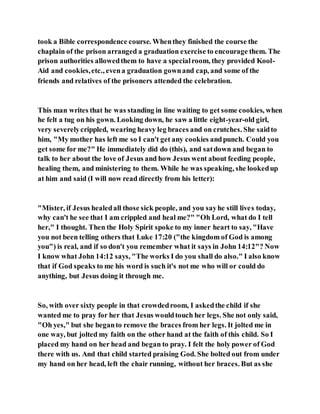 took a Bible correspondence course. Whenthey finished the course the
chaplain of the prison arranged a graduation exercise to encourage them. The
prison authorities allowedthem to have a specialroom, they provided Kool-
Aid and cookies,etc., evena graduation gownand cap, and some of the
friends and relatives of the prisoners attended the celebration.
This man writes that he was standing in line waiting to get some cookies, when
he felt a tug on his gown. Looking down, he saw a little eight-year-old girl,
very severelycrippled, wearing heavy leg braces and on crutches. She saidto
him, "My mother has left me so I can't get any cookies andpunch. Could you
get some for me?" He immediately did do (this), and satdown and began to
talk to her about the love of Jesus and how Jesus went about feeding people,
healing them, and ministering to them. While he was speaking, she lookedup
at him and said (I will now read directly from his letter):
"Mister, if Jesus healedall those sick people, and you sayhe still lives today,
why can't he see that I am crippled and heal me?" "Oh Lord, what do I tell
her," I thought. Then the Holy Spirit spoke to my inner heart to say, "Have
you not been telling others that Luke 17:20 ("the kingdom of God is among
you") is real, and if so don't you remember what it says in John 14:12"? Now
I know what John 14:12 says, "The works I do you shall do also." I also know
that if God speaks to me his word is such it's not me who will or could do
anything, but Jesus doing it through me.
So, with over sixty people in that crowdedroom, I askedthe child if she
wanted me to pray for her that Jesus wouldtouch her legs. She not only said,
"Oh yes," but she beganto remove the braces from her legs. It jolted me in
one way, but jolted my faith on the other hand at the faith of this child. So I
placed my hand on her head and began to pray. I felt the holy power of God
there with us. And that child started praising God. She bolted out from under
my hand on her head, left the chair running, without her braces. But as she
 