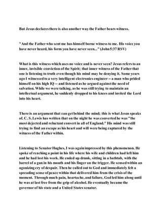 But Jesus declaresthere is also another way the Father bears witness.
"And the Fatherwho sent me has himself borne witness to me. His voice you
have never heard, his form you have never seen..." (John5:37 RSV)
What is this witness which uses no voice and is never seen? Jesus refers to an
inner, invisible conviction of the Spirit; that inner witness of the Fatherthat
one is listening to truth even though his mind may be denying it. Some years
ago I witnessedto a very intelligent electronics engineer -- a man who prided
himself on his high IQ -- and listened as he argued againstthe need of
salvation. While we were talking, as he was still trying to maintain an
intellectual argument, he suddenly dropped to his knees and invited the Lord
into his heart.
There is an argument that can getbehind the mind; this is what Jesus speaks
of. C. S. Lewis has written that on the night he was convertedhe was "the
most dejectedand reluctant convert in all of England." His mind was still
trying to find an escape as his heart and will were being captured by the
witness of the Fatherwithin.
Listening to SenatorHughes, I was againimpressed by this phenomenon. He
spoke of reaching a point in his life where his wife and children had left him
and he had lost his work. He ended up drunk, sitting in a bathtub, with the
barrel of a gun in his mouth and his finger on the trigger. He sensedwithin an
agonizing cry of despair. Then he called out to God and immediately felt a
spreading sense ofpeace within that delivered him from the crisis of the
moment. Through much pain, heartache, and failure, God led him along until
he was at last free from the grip of alcohol. He eventually became the
governorof his state and a United States senator.
 