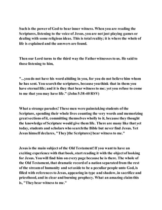 Such is the powerof God to bear inner witness. When you are reading the
Scriptures, listening to the voice of Jesus, youare not just playing games or
dealing with some religious ideas. This is total reality; it is where the whole of
life is explained and the answers are found.
Then our Lord turns to the third way the Fatherwitnesses to us. He said to
those listening to him,
"...youdo not have his word abiding in you, for you do not believe him whom
he has sent. You searchthe scriptures, because youthink that in them you
have eternal life; and it is they that bear witness to me; yet you refuse to come
to me that you may have life." (John 5:38-40 RSV)
What a strange paradox! These men were painstaking students of the
Scripture, spending their whole lives counting the very words and memorizing
greatsections ofit, committing themselves wholly to it, because they thought
the knowledge ofScripture would give them life. There are many like that yet
today, students and scholars who searchthe Bible but never find Jesus. Yet
Jesus himself declares, "They[the Scriptures] bear witness to me."
Jesus is the main subject of the Old Testament!If you want to have an
exciting experience with that book, start reading it with the objectof looking
for Jesus. Youwill find him on every page because he is there. The whole of
the Old Testament, that dramatic recordof a nation separatedfrom the rest
of the streamof humanity and setaside to be a peculiar people unto God, is
filled with references to Jesus, appearing in type and shadow, in sacrifice and
priesthood, and in clear and burning prophecy. What an amazing claim this
is, "Theybear witness to me."
 