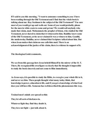 If I said to you this morning, "I want to announce something to you: I have
been reading through the Old Testamentand I find that the whole book is
talking about me: Ray Stedman is the subjectof the Old Testament!" I'm sure
most of you would get up and walk out. Some of you would probably phone
for the men in white coats to come and getme! We would call anybody who
made that claim, mad. Mohammed, the prophet of Islam, who studied the Old
Testament, never dared to claim that it witnessedto him. Buddha knew some
of the Old Testament, yethe never claimed it was a witness to him. Gandhi,
the modern-day Buddha, never claimed that Scripture talkedabout him. But
when Jesus makes that claim no one calls him mad. There is an
acknowledgmentof the justice of his claim, there is evidence in support of it.
The theologianGodetcomments,
We see from this passagehow Jesus beheld Himself in the mirror of the O. T.
There, He recognizedHis own figure so clearly that He thought it impossible
to study the book sincerelyand not come to Him immediately.
As Jesus says, it is possible to study the Bible, to evengive your whole life to it,
and never see him. These people thought what many today think, that
knowledge is power, education is life, and if you get a knowledge ofwhat God
does you will have life. Someone has welldescribed the phenomenon this way,
Trained men's minds are spread so thin
They let all sorts of darkness in.
Whateverlight they find they doubt it,
They love not light -- just talk about it.
 