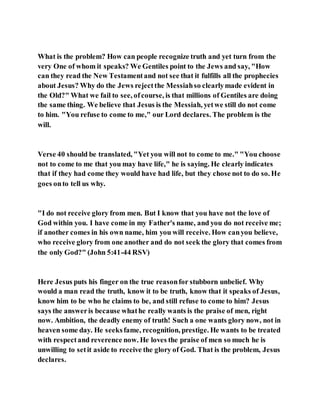 What is the problem? How can people recognize truth and yet turn from the
very One of whom it speaks? We Gentiles point to the Jews and say, "How
can they read the New Testamentand not see that it fulfills all the prophecies
about Jesus? Why do the Jews rejectthe Messiahso clearlymade evident in
the Old?" What we fail to see, ofcourse, is that millions of Gentiles are doing
the same thing. We believe that Jesus is the Messiah, yetwe still do not come
to him. "You refuse to come to me," our Lord declares. The problem is the
will.
Verse 40 should be translated, "Yet you will not to come to me." "You choose
not to come to me that you may have life," he is saying. He clearly indicates
that if they had come they would have had life, but they chose not to do so. He
goes onto tell us why.
"I do not receive glory from men. But I know that you have not the love of
God within you. I have come in my Father's name, and you do not receive me;
if another comes in his own name, him you will receive. How canyou believe,
who receive glory from one another and do not seek the glory that comes from
the only God?" (John 5:41-44 RSV)
Here Jesus puts his finger on the true reasonfor stubborn unbelief. Why
would a man read the truth, know it to be truth, know that it speaks of Jesus,
know him to be who he claims to be, and still refuse to come to him? Jesus
says the answeris because whathe really wants is the praise of men, right
now. Ambition, the deadly enemy of truth! Such a one wants glory now, not in
heaven some day. He seeksfame, recognition, prestige. He wants to be treated
with respectand reverence now. He loves the praise of men so much he is
unwilling to setit aside to receive the glory of God. That is the problem, Jesus
declares.
 