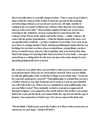 Our Lord adds there is a terrible danger in that: "I have come in my Father's
name (with the witness of the Fatherto back me up and all this amazing
corroborating evidence), yet you do not receive me. All right, another is
coming in his ownname (without any evidence other than his own claims),
and you will receive him." Mostscholars rightly feel that our Lord is here
referring to the Antichrist. Jesus is saying that he came backedby the
evidence of the Word, of the Spirit, and of the Father -- visible evidence. He
came with the proper introduction -- John the Baptist opened the door, as it
was predicted he would do -- yet they would not receive him. Very well, Jesus
says, there is coming anotherChrist, making grandiloquent claims that he can
do things for you that you have always wanteddone, saying things you have
always wantedto hear, and you will accepthim, only to be betrayed by him.
That is the dangerof rejecting truth when you know it to be truth -- you open
yourself up as a sitting duck for the next con man who comes along!Jesus is
speaking prophetically here to Israel.
His words are very plain: How can you believe when you are looking for your
own advancement, when you are out to please yourself, when you are falling
in with the philosophy of the world that is flung at you all the time, "Look out
for yourself; stand up for yourself"? That philosophy is a denial that you have
a Father who loves you, that Someone else is ready to work on your behalf if
you will walk in his way. When you are committed to such a philosophy, how
can you follow Jesus? Thesemutually exclusive concepts are apparent all
through Scripture: you cannot love the world and love the Father; you cannot
follow the Lord and the devil; you cannot drink the cup of God and the cup of
demons. You cannot have it both ways. Now Jesus comes to the final end:
"Do not think I shall accuse youto the Father; it is Moses who accusesyou, on
whom you set your hope." (John 5:45 RSV)
 