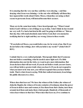 It is amazing that the very one they said they were obeying -- and thus
denying what Jesus was claiming -- is the one who will finally tell them they
have ignored his words about Christ. Moses, whomthey are using as their
excuse to persecute Jesus,will insteadbecome their accuser.
Many are in the same boat today. I have heard people say, "When I stand
before God I will have a lot of things to say to him. I don't think he has treated
me very well. I've had a bad deal in life and I'm going to tell him so." But on
that day they will stand absolutely mute before God, their own memories
testifying that he is right and they are wrong. Listen to these words:
"If you believed Moses, youwould believe me, for he wrote of me. But if you
do not believe his writings, how will you believe my words?" (John 5:46-47
RSV)
I submit that is a very radical principle. Mostpeople think that if someone
does not believe something, what he needs is more light on it. If a little
information does not do the trick, we want to give more information. But
Jesus declares thatwill not work. If you do not believe truth you now know,
you will not believe greatertruth when you hear it. If you do not respond to
what you know to be true now, you will not respond when you hear further
truth. That is what Jesus is saying. With that radicalstatement, Jesus brings
his public discourse to a close.
Where does that leave us? We have the witness of the Father, the witness of
John the Baptist, the witness of twenty centuries of testimony about the power
of Jesus to deliver men and women, to free them from their chains, turn them
around, heal them and make them whole people. Hundreds of thousands of
voices bearwitness to that fact. Where does that leave us, if we continue to
 