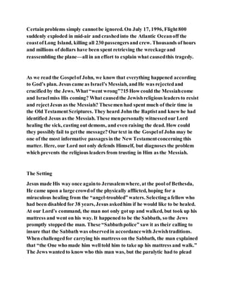 Certain problems simply cannotbe ignored. On July 17, 1996, Flight800
suddenly exploded in mid-air and crashedinto the Atlantic Oceanoff the
coastofLong Island, killing all 230 passengersand crew. Thousands of hours
and millions of dollars have been spent retrieving the wreckage and
reassembling the plane—all in an effort to explain what causedthis tragedy.
As we read the Gospelof John, we know that everything happened according
to God’s plan. Jesus came as Israel’s Messiah, andHe was rejectedand
crucified by the Jews. What“went wrong”?15 How could the Messiahcome
and Israelmiss His coming? What causedthe Jewishreligious leaders to resist
and rejectJesus as the Messiah? Thesemen had spent much of their time in
the Old TestamentScriptures. They heard John the Baptistand knew he had
identified Jesus as the Messiah. These menpersonally witnessedour Lord
healing the sick, casting out demons, and even raising the dead. How could
they possibly fail to getthe message? Ourtext in the Gospelof John may be
one of the most informative passagesin the New Testamentconcerning this
matter. Here, our Lord not only defends Himself, but diagnoses the problem
which prevents the religious leaders from trusting in Him as the Messiah.
The Setting
Jesus made His way once againto Jerusalemwhere, at the pool of Bethesda,
He came upon a large crowdof the physically afflicted, hoping for a
miraculous healing from the “angel-troubled” waters. Selecting a fellow who
had been disabled for 38 years, Jesus askedhim if he would like to be healed.
At our Lord’s command, the man not only gotup and walked, but took up his
mattress and went on his way. It happened to be the Sabbath, so the Jews
promptly stopped the man. These “Sabbathpolice” saw it as their calling to
insure that the Sabbath was observedin accordancewith Jewishtraditions.
When challengedfor carrying his mattress on the Sabbath, the man explained
that “the One who made him welltold him to take up his mattress and walk.”
The Jews wantedto know who this man was, but the paralytic had to plead
 
