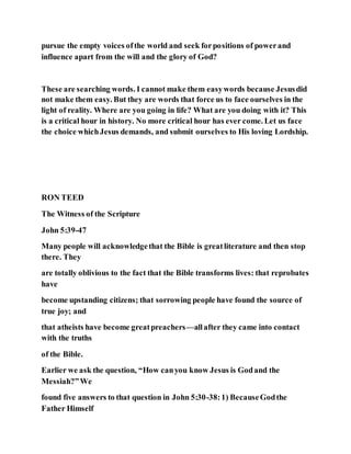 pursue the empty voices ofthe world and seek forpositions of powerand
influence apart from the will and the glory of God?
These are searching words. I cannot make them easywords because Jesusdid
not make them easy. But they are words that force us to face ourselves in the
light of reality. Where are you going in life? What are you doing with it? This
is a critical hour in history. No more critical hour has ever come. Let us face
the choice whichJesus demands, and submit ourselves to His loving Lordship.
RON TEED
The Witness of the Scripture
John 5:39-47
Many people will acknowledgethat the Bible is greatliterature and then stop
there. They
are totally oblivious to the fact that the Bible transforms lives: that reprobates
have
become upstanding citizens; that sorrowing people have found the source of
true joy; and
that atheists have become greatpreachers—allafter they came into contact
with the truths
of the Bible.
Earlier we ask the question, “How canyou know Jesus is Godand the
Messiah?”We
found five answers to that question in John 5:30-38:1) BecauseGodthe
Father Himself
 