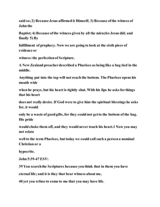 said so;2) BecauseJesus affirmed it Himself; 3) Because ofthe witness of
John the
Baptist; 4) Because ofthe witness given by all the miracles Jesus did; and
finally 5) By
fulfillment of prophecy. Now we are going to look at the sixth piece of
evidence or
witness:the perfectionof Scripture.
A New Zealand preacherdescribed a Pharisee as being like a bag tied in the
middle.
Anything put into the top will not reach the bottom. The Pharisee opens his
mouth wide
when he prays, but his heart is tightly shut. With his lips he asks forthings
that his heart
does not really desire. If God were to give him the spiritual blessings he asks
for, it would
only be a waste of goodgifts, for they could not getto the bottom of the bag.
His pride
would choke them off, and they would never touch his heart.1 Now you may
not relate
well to the term Pharisee, but today we could call such a persona nominal
Christian or a
hypocrite.
John 5:39-47 ESV:
39 You searchthe Scriptures because you think that in them you have
eternal life; and it is they that bear witness about me,
40 yet you refuse to come to me that you may have life.
 