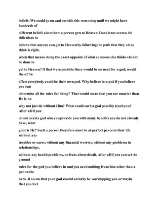 beliefs. We could go on and on with this reasoning until we might have
hundreds of
different beliefs about how a person gets to Heaven. Does it not seema bit
ridiculous to
believe that anyone can getto Heavenby following the path that they alone
think is right,
when that means doing the exact opposite of what someone else thinks should
be done to
get to Heaven? If that were possible there would be no need for a god, would
there? In
effecteverybody could be their own god. Why believe in a godif you believe
you can
determine all the rules for living? That would mean that you are smarter than
He is, so
why not just do without Him? What could such a god possibly teachyou?
After all if you
do not need a god who canprovide you with many benefits you do not already
have, what
goodis He? Such a person therefore must be at perfectpeace in their life
without any
troubles or cares, without any financial worries, without any problems in
relationships,
without any health problems, or fears about death. After all if you can setthe
ground
rules for the god you believe in and you need nothing from him other than a
pat on the
back, it seems that your god should actually be worshipping you or maybe
that you feel
 
